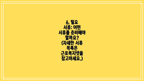 6. 필요 서류: 어떤 서류를 준비해야 할까요?  (자세한 서류 목록은 근로복지넷을 참고하세요.)